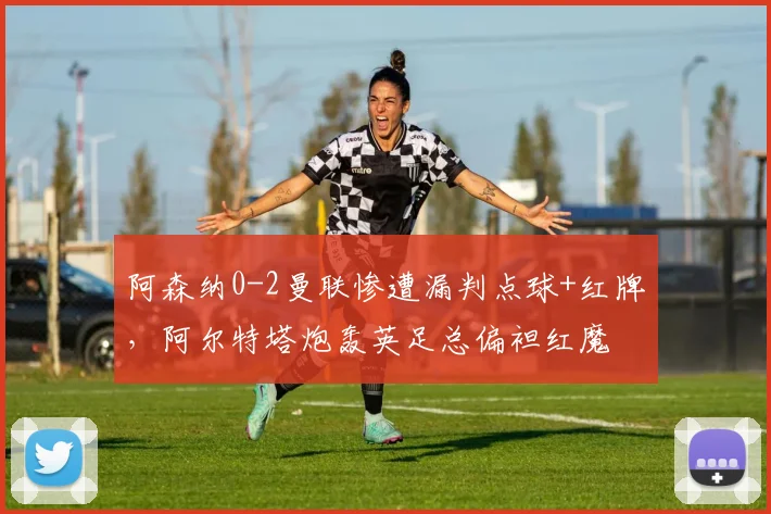 阿森纳0-2曼联惨遭漏判点球+红牌,阿尔特塔炮轰英足总偏袒红魔