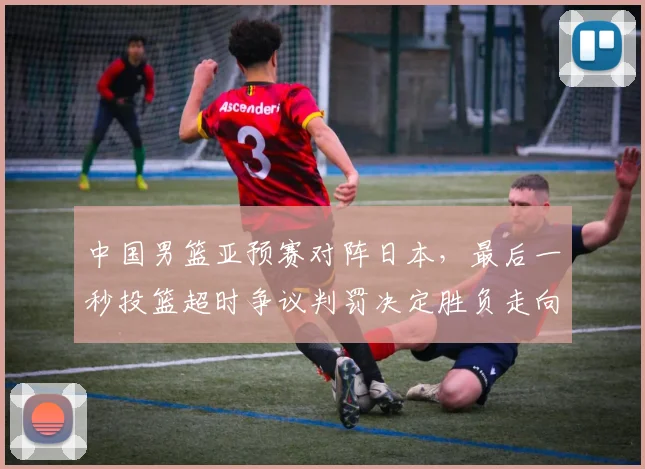 中国男篮亚预赛对阵日本，最后一秒投篮超时争议判罚决定胜负走向