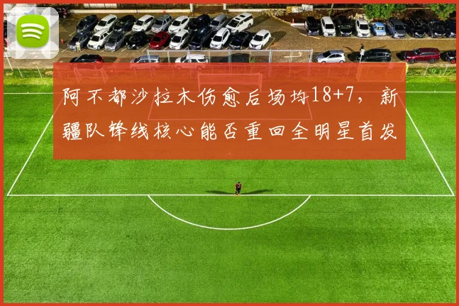 阿不都沙拉木伤愈后场均18+7,新疆队锋线核心能否重回全明星首发?