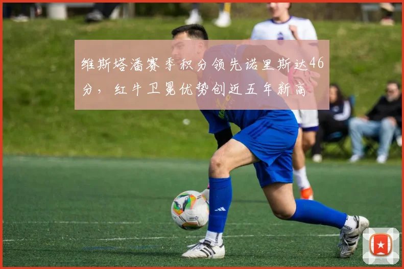 维斯塔潘赛季积分领先诺里斯达46分，红牛卫冕优势创近五年新高