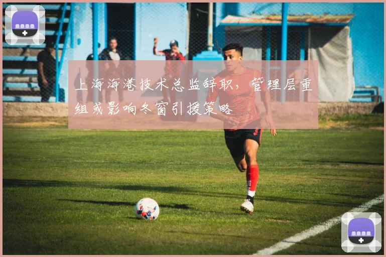 上海海港技术总监辞职，管理层重组或影响冬窗引援策略