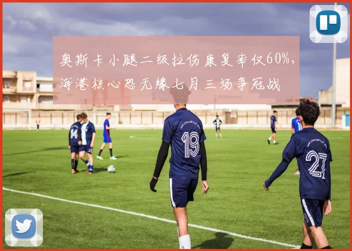 奥斯卡小腿二级拉伤康复率仅60%,海港核心恐无缘七月三场争冠战